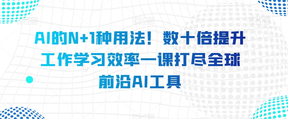 AI的N+1种用法！数十倍提升工作学习效率一课打尽全球前沿AI工具-氢气球网创资源库