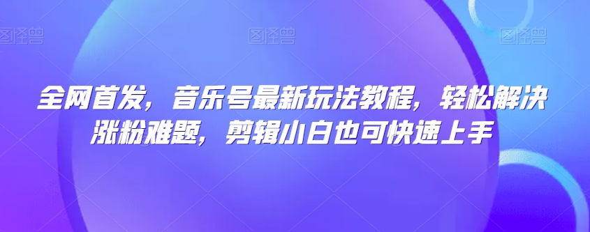 全网首发，音乐号最新玩法教程，轻松解决涨粉难题，剪辑小白也可快速上手-氢气球网创资源库