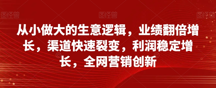 从小做大的生意逻辑，业绩翻倍增长，渠道快速裂变，利润稳定增长，全网营销创新-氢气球网创资源库