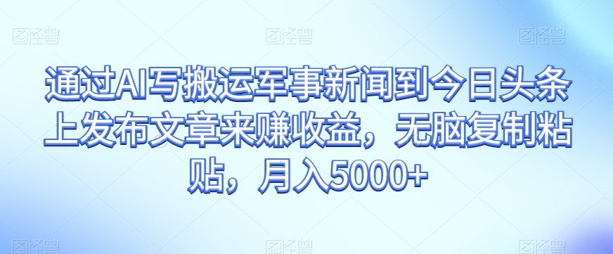 通过AI写搬运军事新闻到今日头条上发布文章来赚收益，无脑复制粘贴，月入5000+【揭秘】-氢气球网创资源库