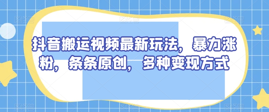抖音搬运视频最新玩法，暴力涨粉，条条原创，多种变现方式【揭秘】-氢气球网创资源库