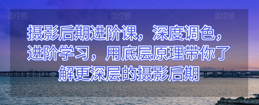 摄影后期进阶课，深度调色，进阶学习，用底层原理带你了解更深层的摄影后期-氢气球网创资源库