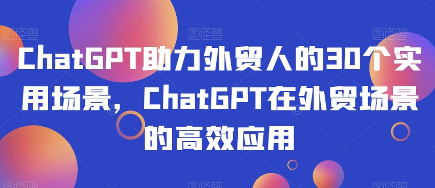 ChatGPT助力外贸人的30个实用场景，ChatGPT在外贸场景的高效应用-氢气球网创资源库