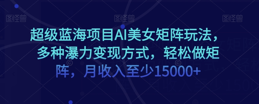 超级蓝海项目AI美女矩阵玩法，多种瀑力变现方式，轻松做矩阵，月收入至少15000+【揭秘】-氢气球网创资源库