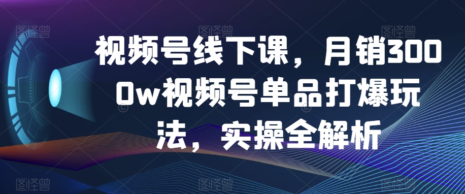 视频号线下课，月销3000w视频号单品打爆玩法，实操全解析-氢气球网创资源库
