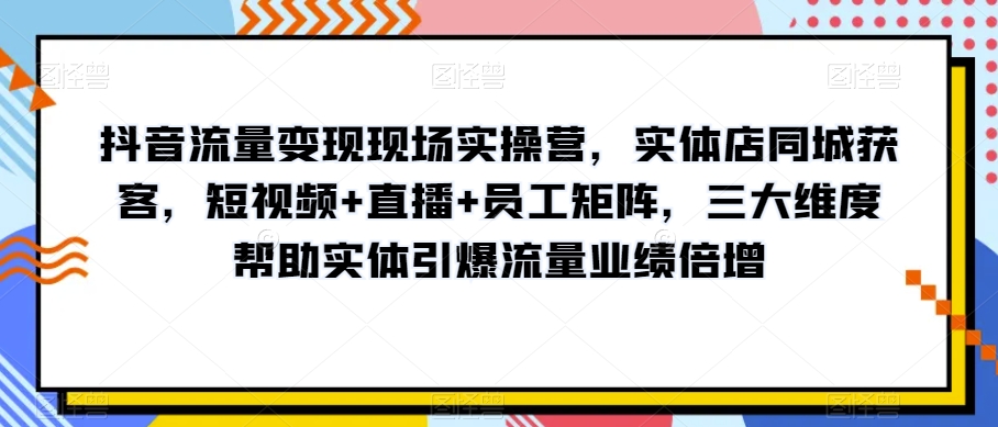 抖音流量变现现场实操营，实体店同城获客，短视频+直播+员工矩阵，三大维度帮助实体引爆流量业绩倍增-氢气球网创资源库