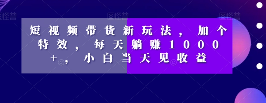 短视频带货新玩法，加个特效，每天躺赚1000+，小白当天见收益【揭秘】-氢气球网创资源库