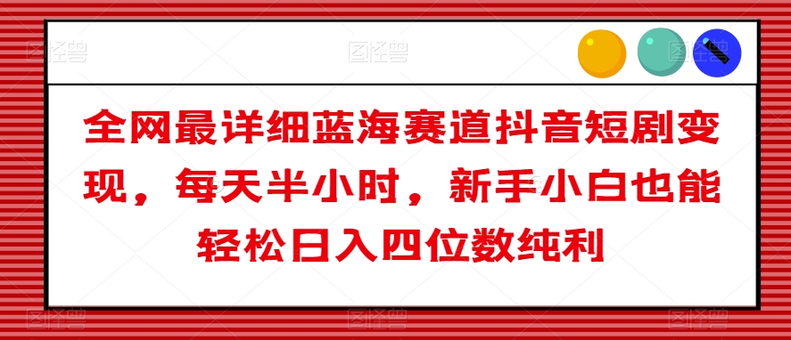 全网最详细蓝海赛道抖音短剧变现，每天半小时，新手小白也能轻松日入四位数纯利【揭秘】-氢气球网创资源库