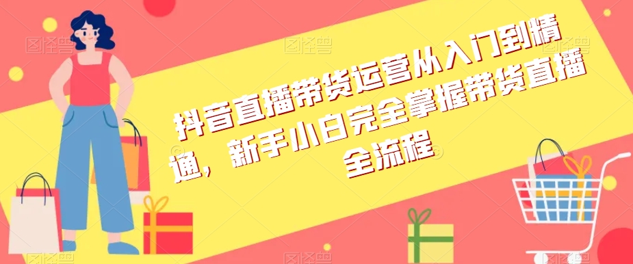 抖音直播带货运营从入门到精通，新手小白完全掌握带货直播全流程-氢气球网创资源库