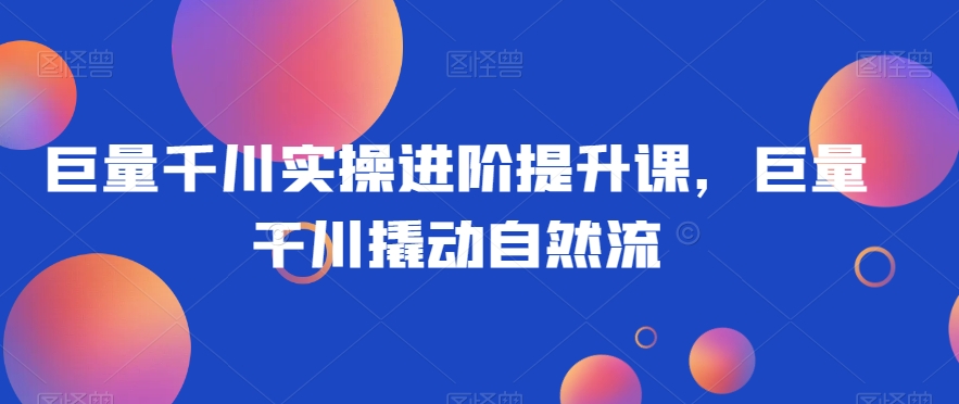 巨量千川实操进阶提升课，巨量干川撬动自然流-氢气球网创资源库