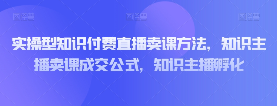 实操型知识付费直播卖课方法，知识主播卖课成交公式，知识主播孵化-氢气球网创资源库