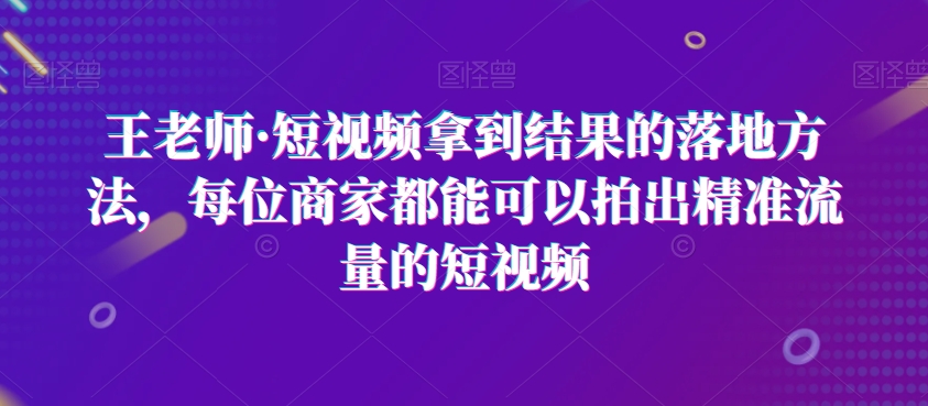 王老师·短视频拿到结果的落地方法，每位商家都能可以拍出精准流量的短视频-氢气球网创资源库