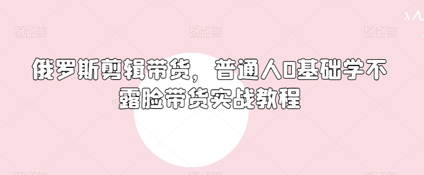 俄罗斯产品剪辑带货，普通人0基础学不露脸带货实战教程-氢气球网创资源库