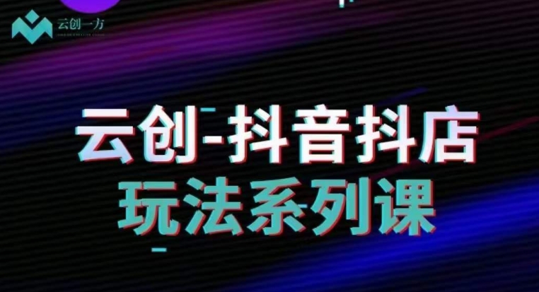 云创-抖音小店系列课，抖音小店运营全攻略-氢气球网创资源库