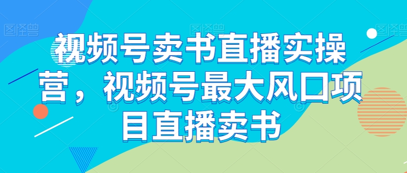 视频号卖书直播实操营，视频号最大风囗项目直播卖书-氢气球网创资源库