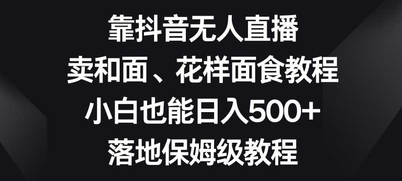 靠抖音无人直播，卖和面、花样面试教程，小白也能日入500+，落地保姆级教程【揭秘】-氢气球网创资源库