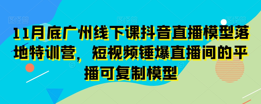 11月底广州线下课抖音直播模型落地特训营，短视频锤爆直播间的平播可复制模型-氢气球网创资源库