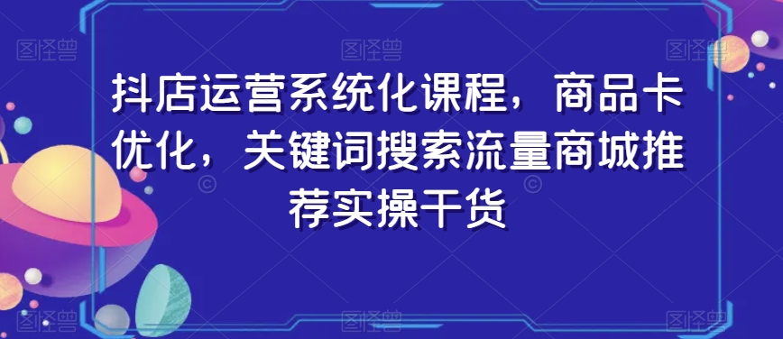 抖店运营系统化课程，商品卡优化，关键词搜索流量商城推荐实操干货-氢气球网创资源库