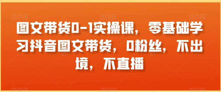 图文带货0-1实操课，零基础学习抖音图文带货，0粉丝，不出境，不直播-氢气球网创资源库