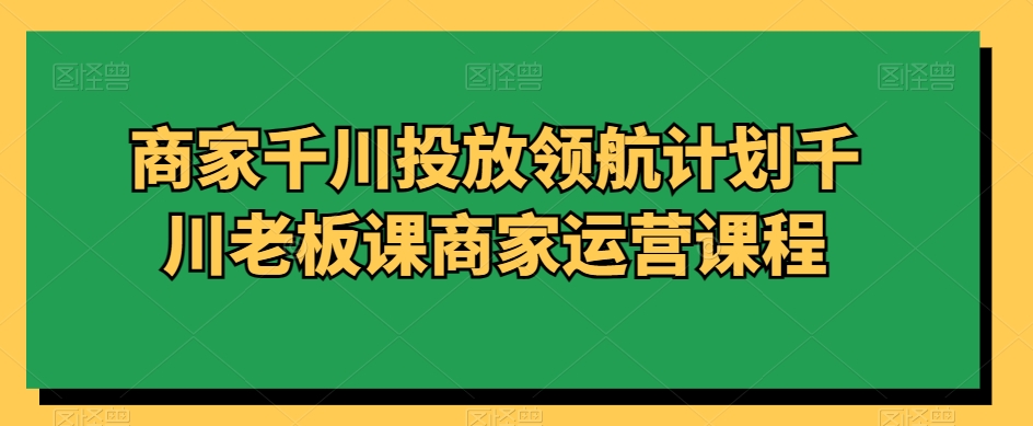 商家千川投放领航计划千川老板课商家运营课程-氢气球网创资源库