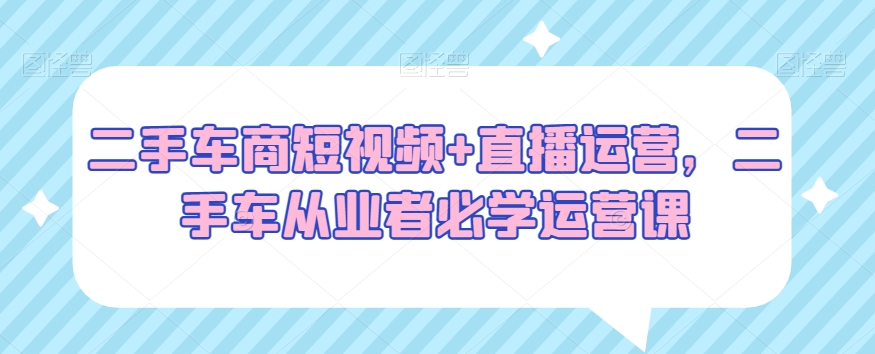 二手车商短视频+直播运营，二手车从业者必学运营课-氢气球网创资源库