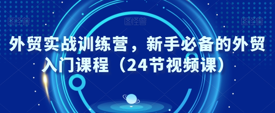 外贸实战训练营，新手必备的外贸入门课程（24节视频课）-氢气球网创资源库