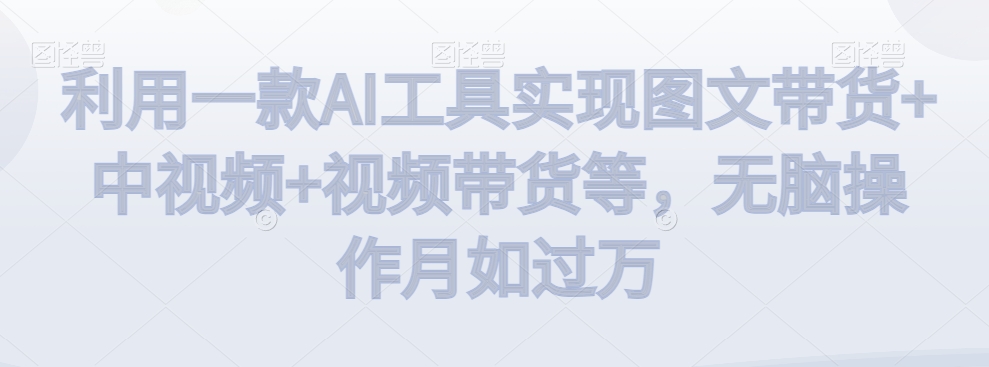 利用一款AI工具实现图文带货+中视频+视频带货等，无脑操作月如过万【揭秘】-氢气球网创资源库