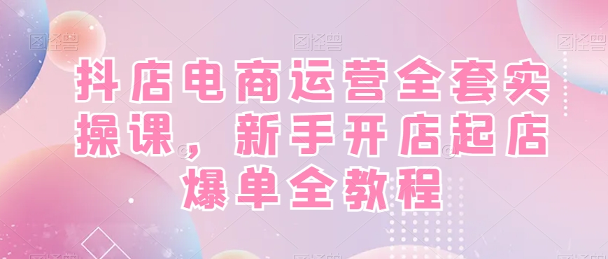 抖店电商运营全套实操课，新手开店起店爆单全教程-氢气球网创资源库
