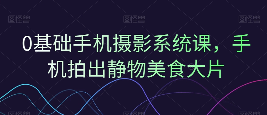 0基础手机摄影系统课，手机拍出静物美食大片-氢气球网创资源库