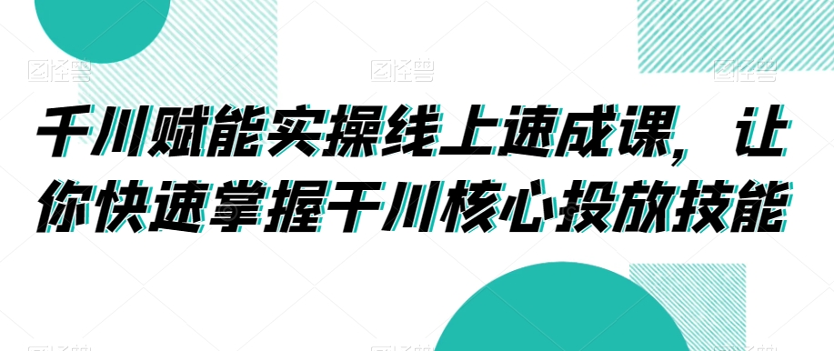 千川赋能实操线上速成课，让你快速掌握干川核心投放技能-氢气球网创资源库