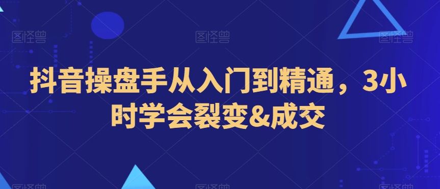 抖音操盘手从入门到精通，3小时学会裂变&成交-氢气球网创资源库