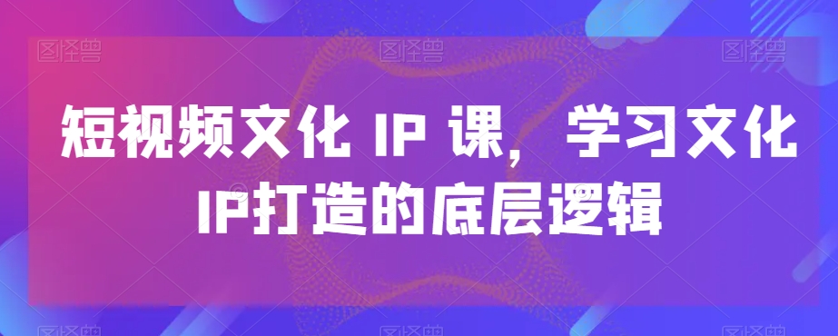 短视频文化IP课，学习文化IP打造的底层逻辑-氢气球网创资源库