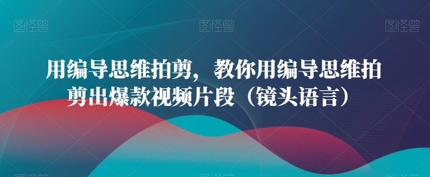 用编导思维拍剪，教你用编导思维拍剪出爆款视频片段（镜头语言）-氢气球网创资源库