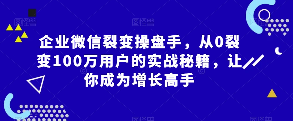 企业微信裂变操盘手，从0裂变100万用户的实战秘籍，让你成为增长高手-氢气球网创资源库