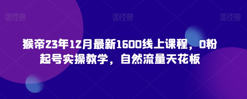 猴帝23年12月最新1600线上课程，0粉起号实操教学，自然流量天花板-氢气球网创资源库