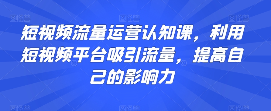 短视频流量运营认知课，利用短视频平台吸引流量，提高自己的影响力-氢气球网创资源库