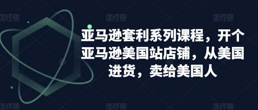 亚马逊套利系列课程，开个亚马逊美国站店铺，从美国进货，卖给美国人-氢气球网创资源库