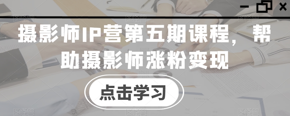 摄影师IP营第五期课程，帮助摄影师涨粉变现-氢气球网创资源库