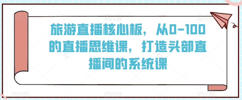 旅游直播核心板，从0-100的直播思维课，打造头部直播间的系统课-氢气球网创资源库