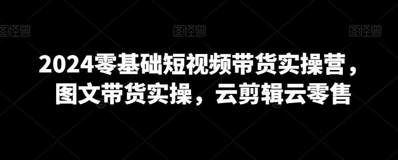 2024零基础短视频带货实操营，图文带货实操，云剪辑云零售-氢气球网创资源库