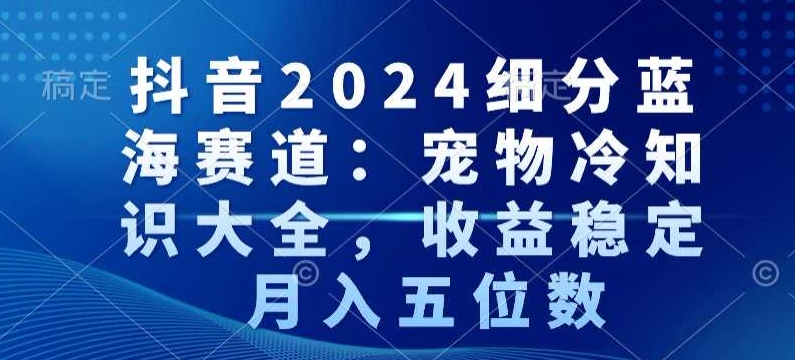 抖音2024细分蓝海赛道：宠物冷知识大全，收益稳定，月入五位数【揭秘】-氢气球网创资源库