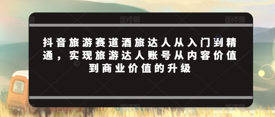 抖音旅游赛道酒旅达人从入门到精通，实现旅游达人账号从内容价值到商业价值的升级-氢气球网创资源库