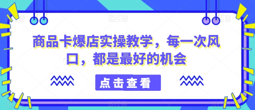 商品卡爆店实操教学，每一次风口，都是最好的机会-氢气球网创资源库