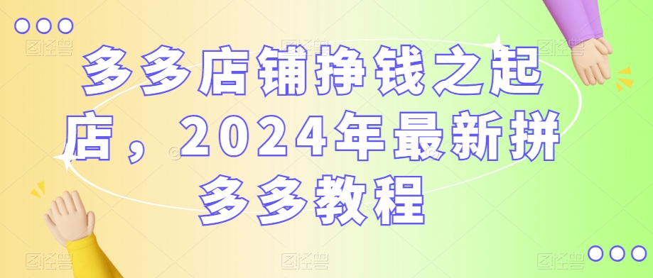 多多店铺挣钱之起店，2024年最新拼多多教程-氢气球网创资源库