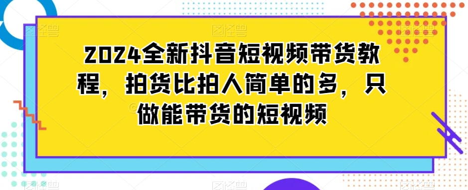 2024全新抖音短视频带货教程，拍货比拍人简单的多，只做能带货的短视频-氢气球网创资源库