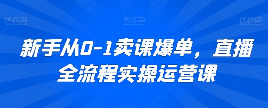 新手从0-1卖课爆单，直播全流程实操运营课-氢气球网创资源库