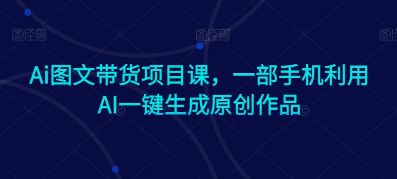 Ai图文带货项目课，一部手机利用AI一键生成原创作品-氢气球网创资源库
