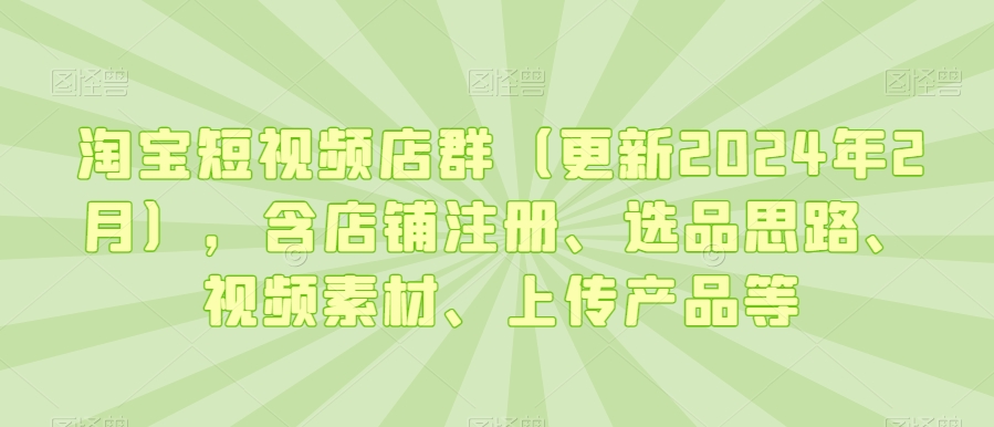 淘宝短视频店群（更新2024年2月），含店铺注册、选品思路、视频素材、上传产品等-氢气球网创资源库