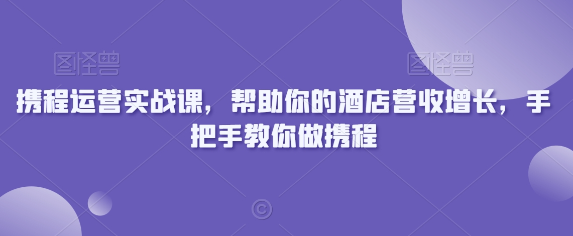 携程运营实战课，帮助你的酒店营收增长，手把手教你做携程-氢气球网创资源库