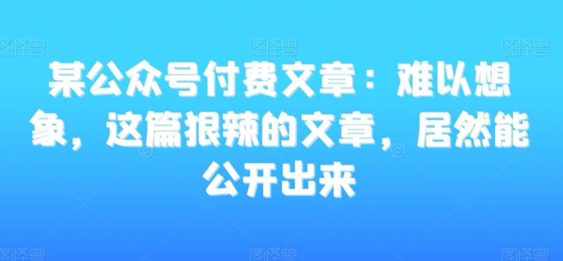 某公众号付费文章：难以想象，这篇狠辣的文章，居然能公开出来-氢气球网创资源库